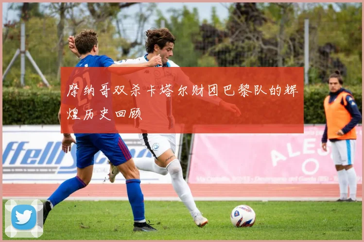 摩纳哥双杀卡塔尔财团巴黎队的辉煌历史回顾