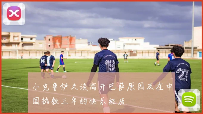小克鲁伊夫谈离开巴萨原因及在中国执教三年的快乐经历