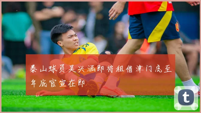 泰山球员吴兴涵即将租借津门虎至年底官宣在即