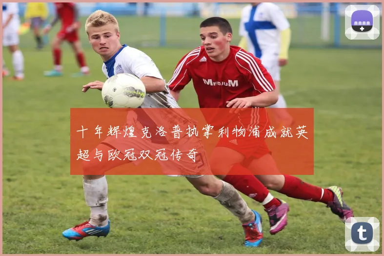 十年辉煌克洛普执掌利物浦成就英超与欧冠双冠传奇