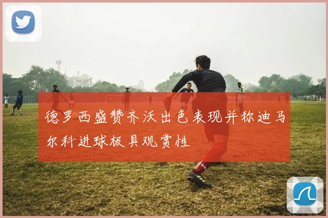 德罗西盛赞齐沃出色表现并称迪马尔科进球极具观赏性