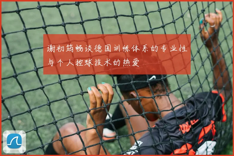 谢初筠畅谈德国训练体系的专业性与个人控球技术的热爱