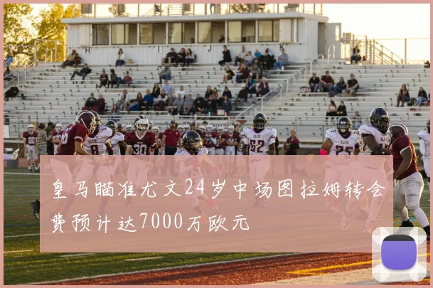 皇马瞄准尤文24岁中场图拉姆转会费预计达7000万欧元