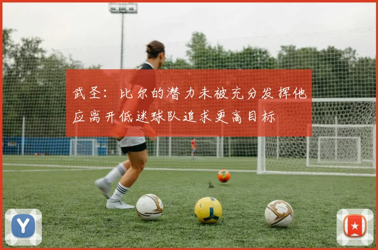武圣：比尔的潜力未被充分发挥他应离开低迷球队追求更高目标