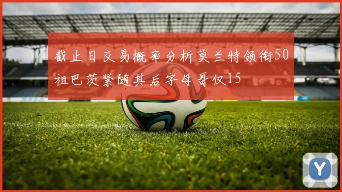 截止日交易概率分析莫兰特领衔50祖巴茨紧随其后字母哥仅15