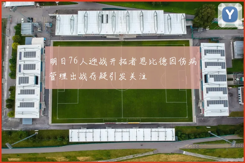 明日76人迎战开拓者恩比德因伤病管理出战存疑引发关注