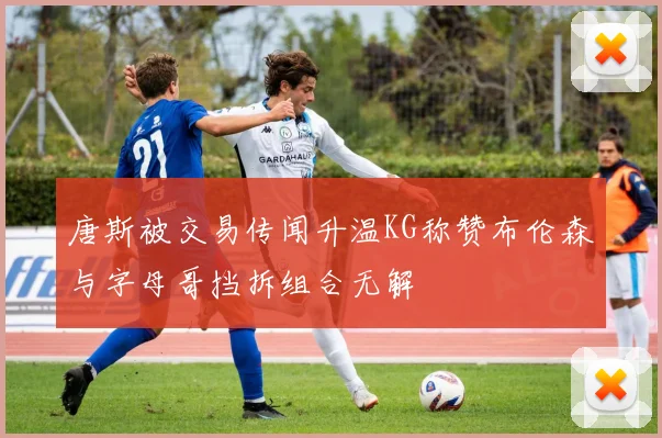 唐斯被交易传闻升温KG称赞布伦森与字母哥挡拆组合无解