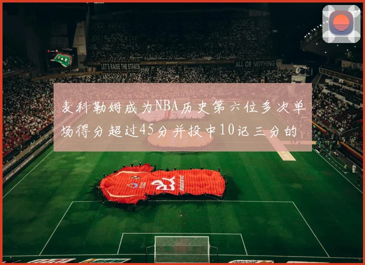 麦科勒姆成为NBA历史第六位多次单场得分超过45分并投中10记三分的球员