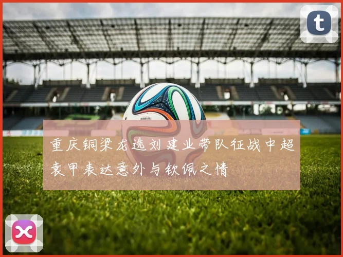 重庆铜梁龙选刘建业带队征战中超袁甲表达意外与钦佩之情