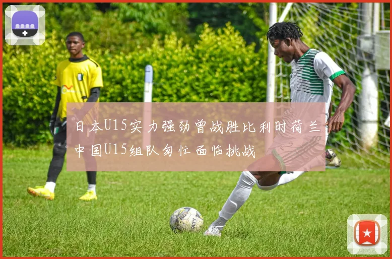 日本U15实力强劲曾战胜比利时荷兰中国U15组队匆忙面临挑战