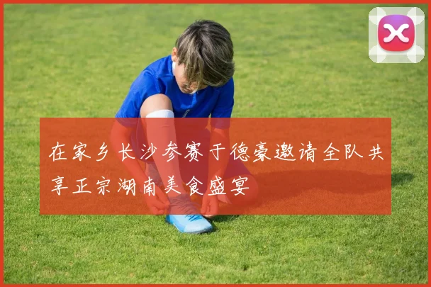 在家乡长沙参赛于德豪邀请全队共享正宗湖南美食盛宴