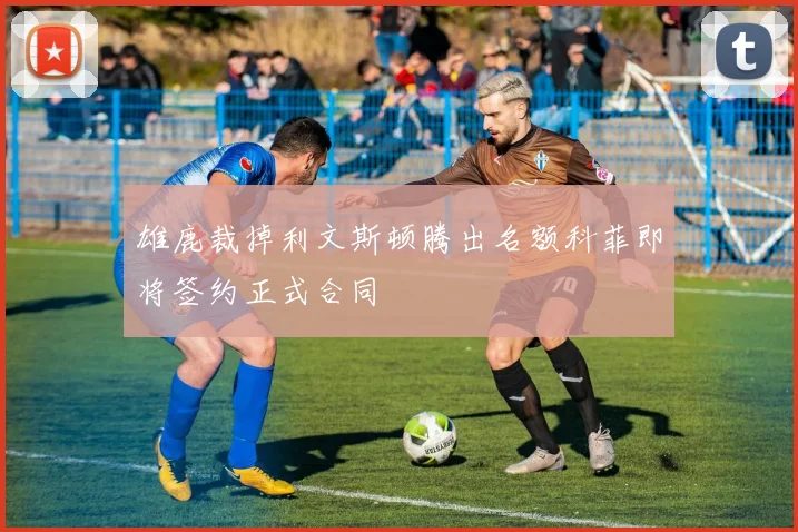雄鹿裁掉利文斯顿腾出名额科菲即将签约正式合同