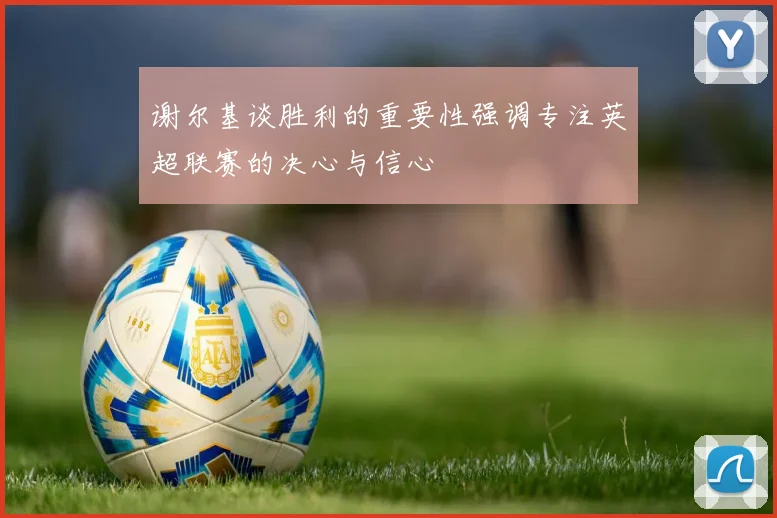 谢尔基谈胜利的重要性强调专注英超联赛的决心与信心