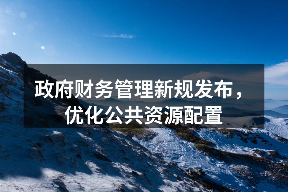 政府财务管理新规发布，优化公共资源配置